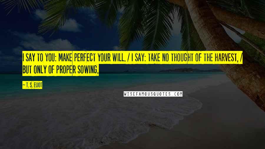 T. S. Eliot Quotes: I say to you: Make perfect your will. / I say: take no thought of the harvest, / But only of proper sowing.