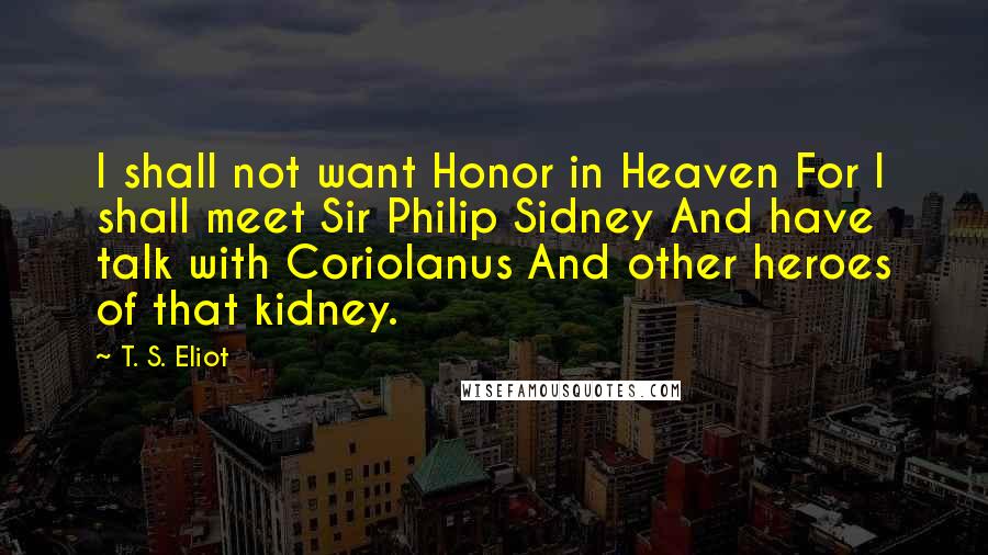 T. S. Eliot Quotes: I shall not want Honor in Heaven For I shall meet Sir Philip Sidney And have talk with Coriolanus And other heroes of that kidney.