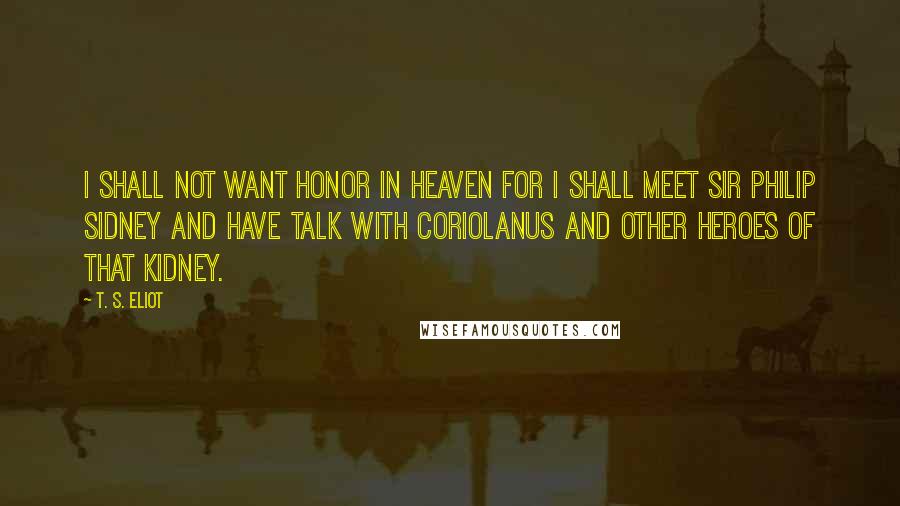 T. S. Eliot Quotes: I shall not want Honor in Heaven For I shall meet Sir Philip Sidney And have talk with Coriolanus And other heroes of that kidney.