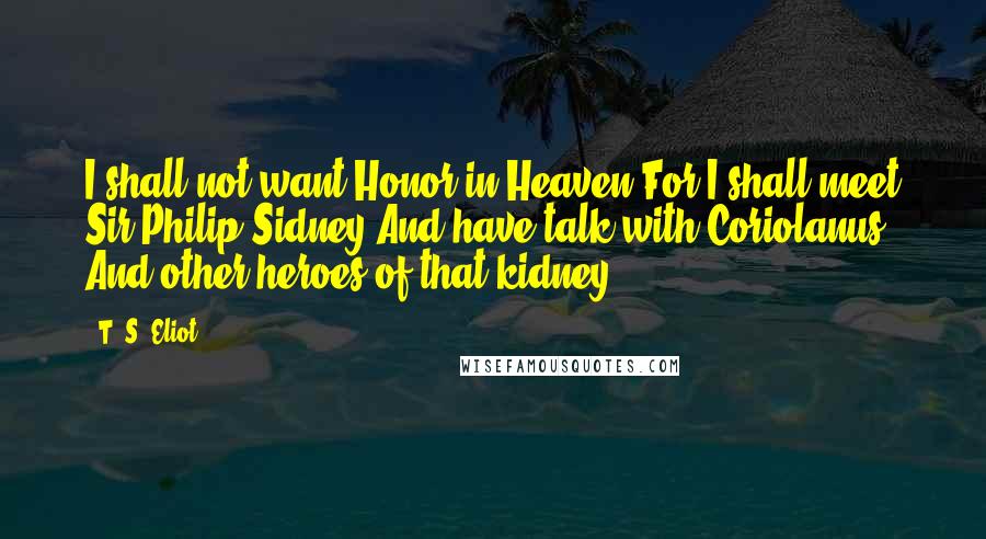 T. S. Eliot Quotes: I shall not want Honor in Heaven For I shall meet Sir Philip Sidney And have talk with Coriolanus And other heroes of that kidney.