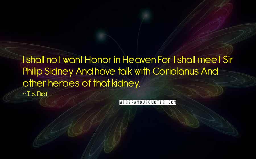 T. S. Eliot Quotes: I shall not want Honor in Heaven For I shall meet Sir Philip Sidney And have talk with Coriolanus And other heroes of that kidney.