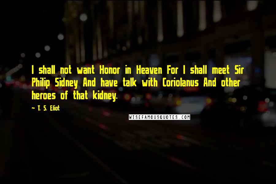 T. S. Eliot Quotes: I shall not want Honor in Heaven For I shall meet Sir Philip Sidney And have talk with Coriolanus And other heroes of that kidney.