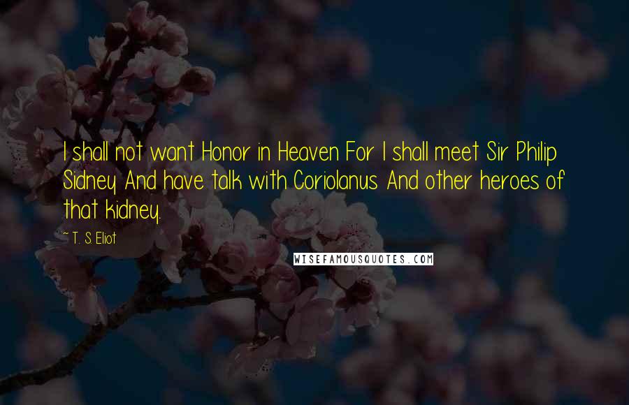 T. S. Eliot Quotes: I shall not want Honor in Heaven For I shall meet Sir Philip Sidney And have talk with Coriolanus And other heroes of that kidney.