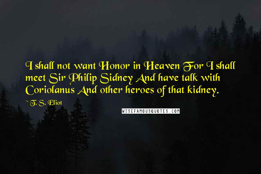 T. S. Eliot Quotes: I shall not want Honor in Heaven For I shall meet Sir Philip Sidney And have talk with Coriolanus And other heroes of that kidney.
