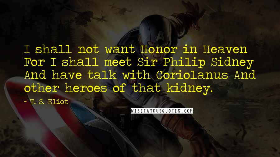 T. S. Eliot Quotes: I shall not want Honor in Heaven For I shall meet Sir Philip Sidney And have talk with Coriolanus And other heroes of that kidney.