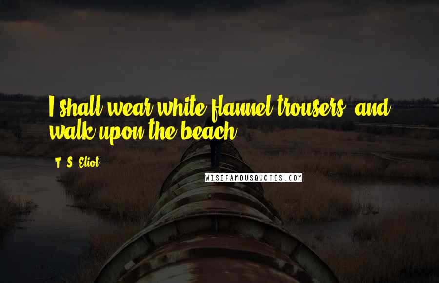 T. S. Eliot Quotes: I shall wear white flannel trousers, and walk upon the beach.