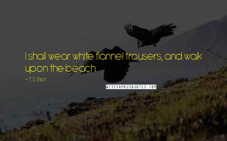 T. S. Eliot Quotes: I shall wear white flannel trousers, and walk upon the beach.