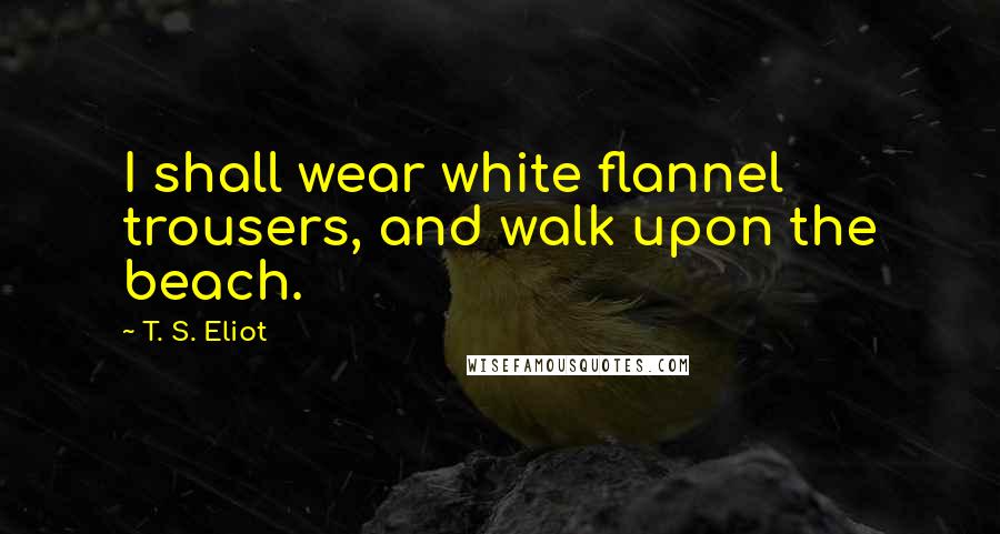 T. S. Eliot Quotes: I shall wear white flannel trousers, and walk upon the beach.