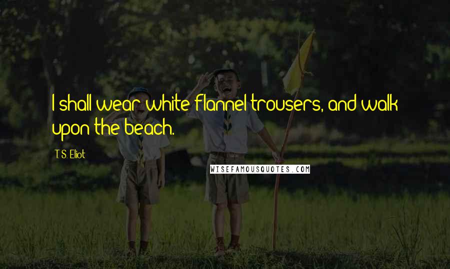 T. S. Eliot Quotes: I shall wear white flannel trousers, and walk upon the beach.