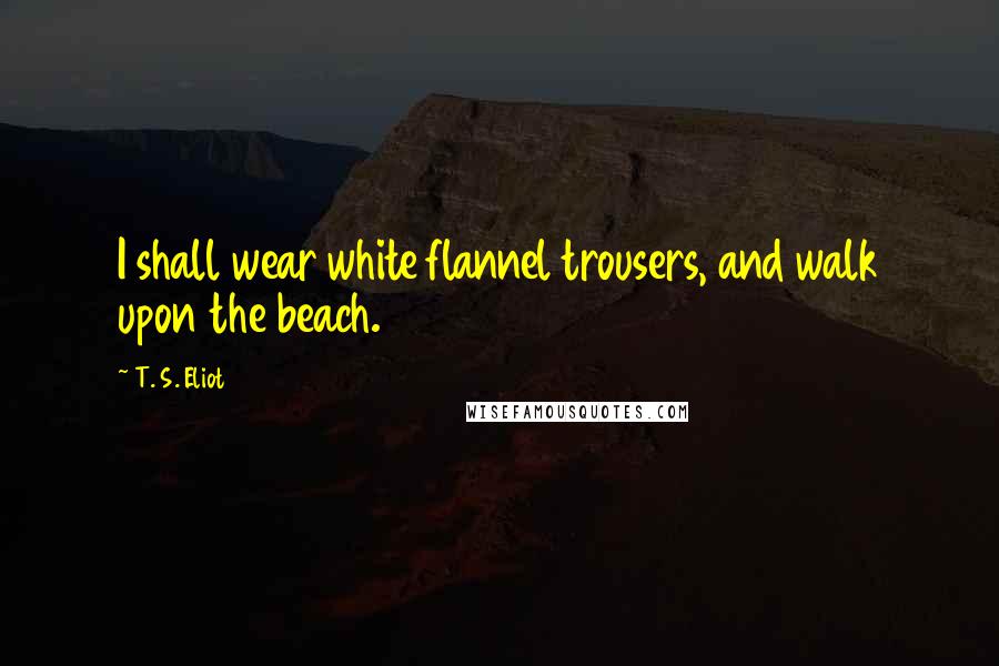 T. S. Eliot Quotes: I shall wear white flannel trousers, and walk upon the beach.