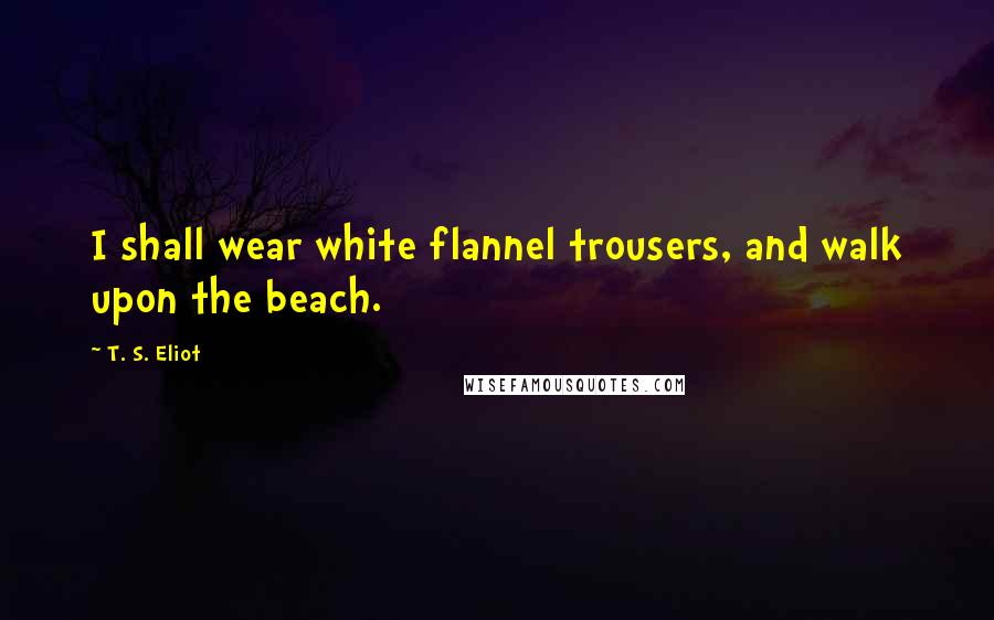 T. S. Eliot Quotes: I shall wear white flannel trousers, and walk upon the beach.