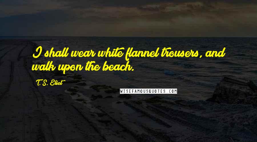 T. S. Eliot Quotes: I shall wear white flannel trousers, and walk upon the beach.