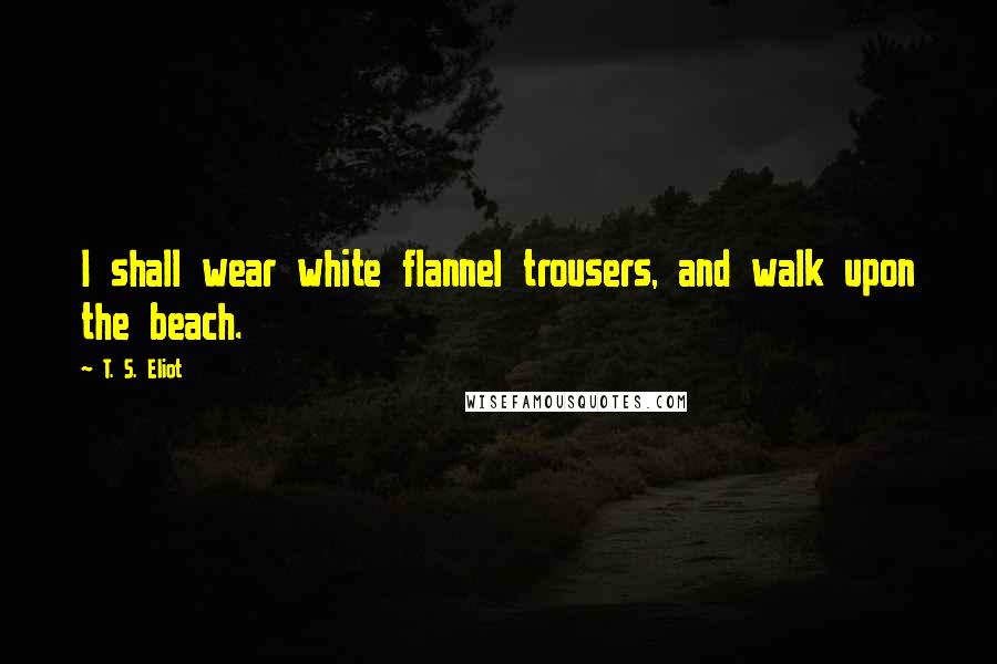 T. S. Eliot Quotes: I shall wear white flannel trousers, and walk upon the beach.