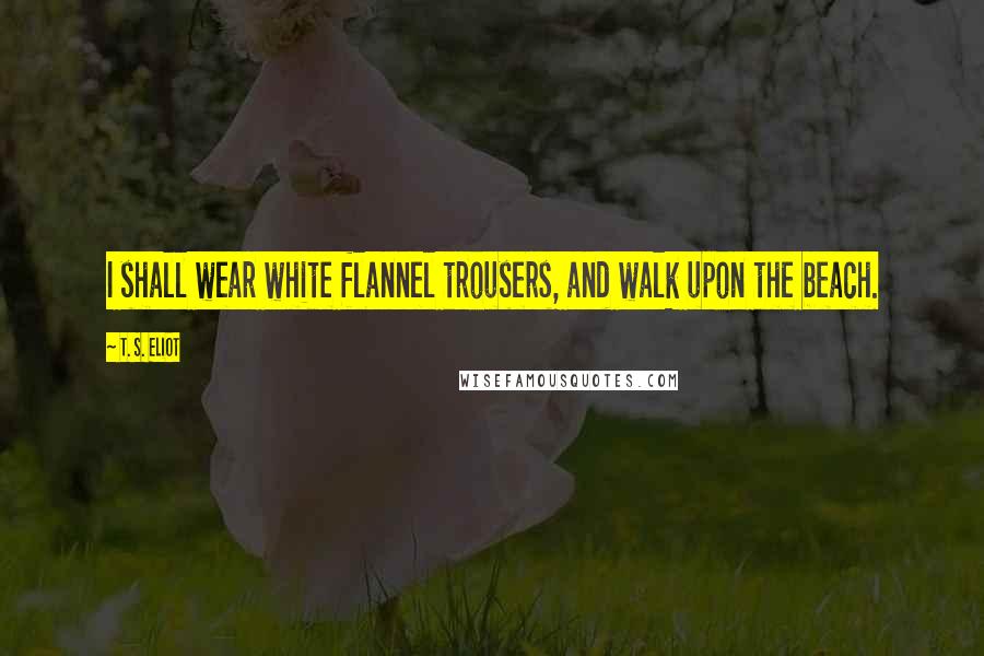 T. S. Eliot Quotes: I shall wear white flannel trousers, and walk upon the beach.