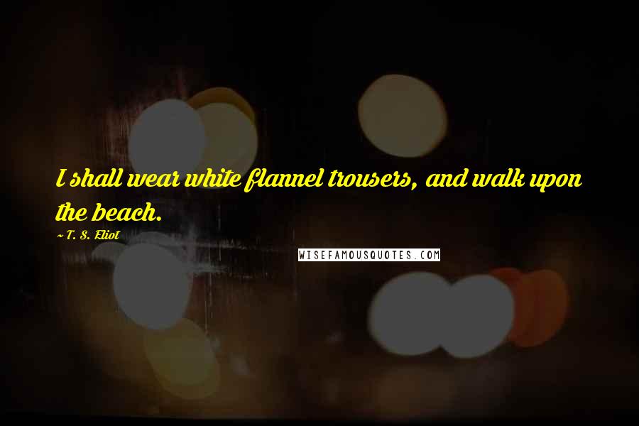 T. S. Eliot Quotes: I shall wear white flannel trousers, and walk upon the beach.