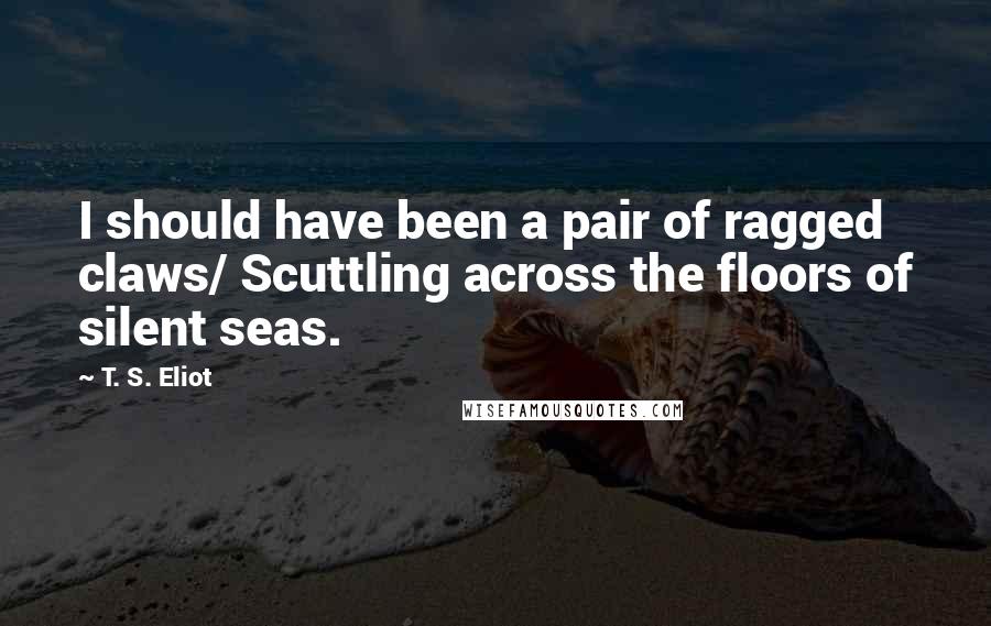 T. S. Eliot Quotes: I should have been a pair of ragged claws/ Scuttling across the floors of silent seas.