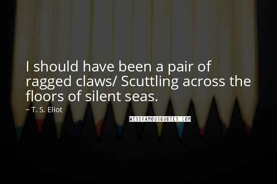 T. S. Eliot Quotes: I should have been a pair of ragged claws/ Scuttling across the floors of silent seas.