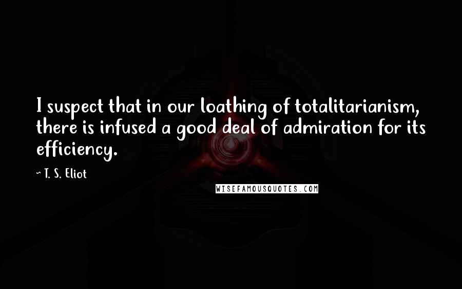 T. S. Eliot Quotes: I suspect that in our loathing of totalitarianism, there is infused a good deal of admiration for its efficiency.