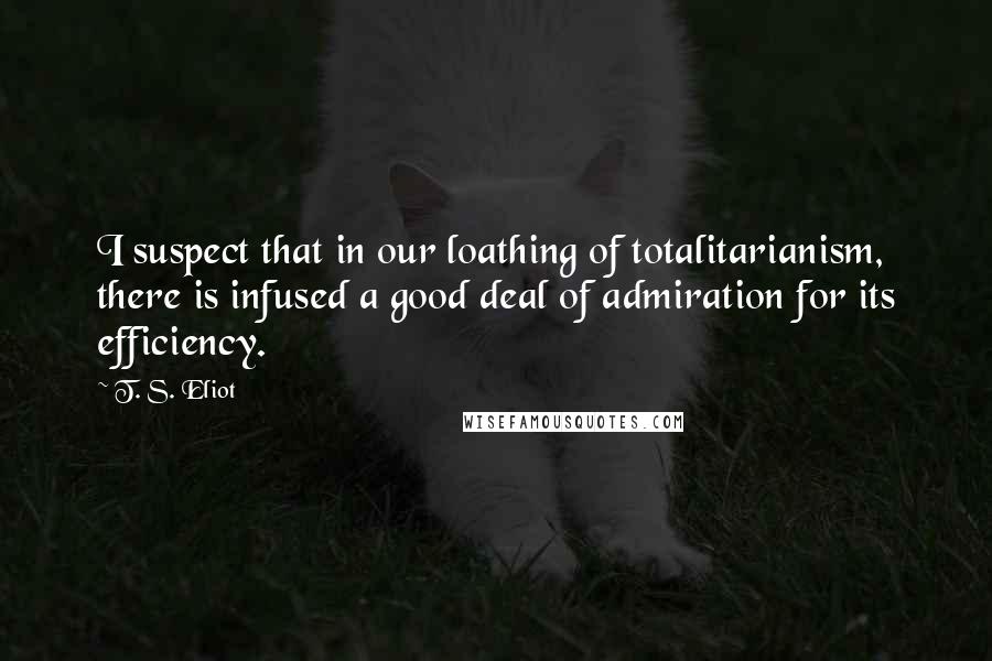 T. S. Eliot Quotes: I suspect that in our loathing of totalitarianism, there is infused a good deal of admiration for its efficiency.