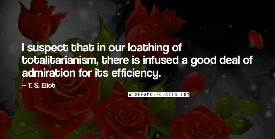 T. S. Eliot Quotes: I suspect that in our loathing of totalitarianism, there is infused a good deal of admiration for its efficiency.