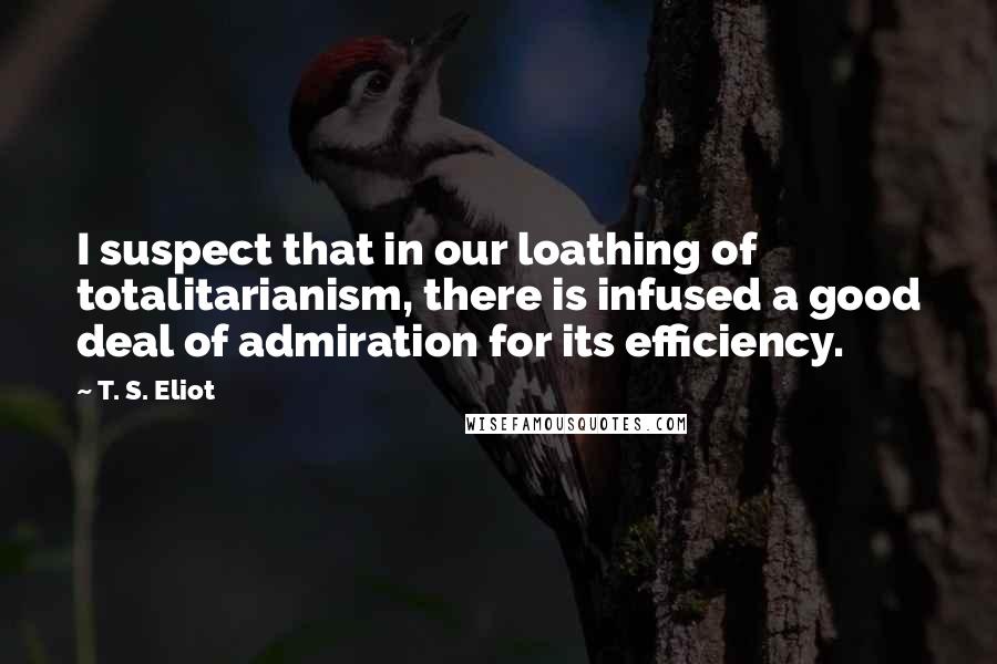 T. S. Eliot Quotes: I suspect that in our loathing of totalitarianism, there is infused a good deal of admiration for its efficiency.