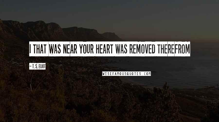 T. S. Eliot Quotes: I that was near your heart was removed therefrom