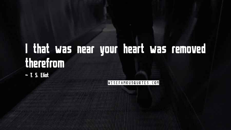 T. S. Eliot Quotes: I that was near your heart was removed therefrom