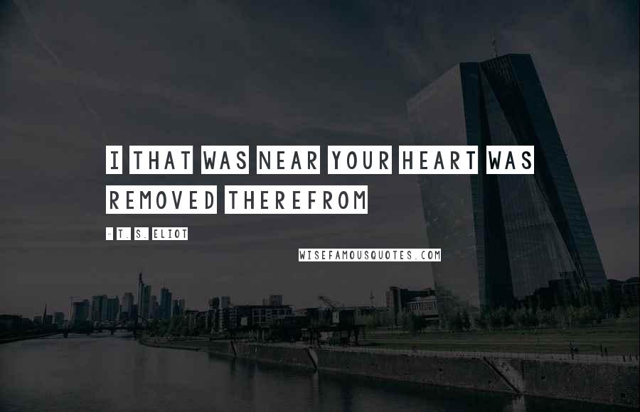 T. S. Eliot Quotes: I that was near your heart was removed therefrom