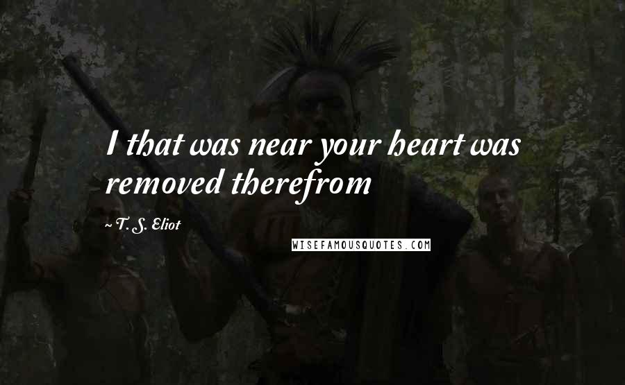 T. S. Eliot Quotes: I that was near your heart was removed therefrom