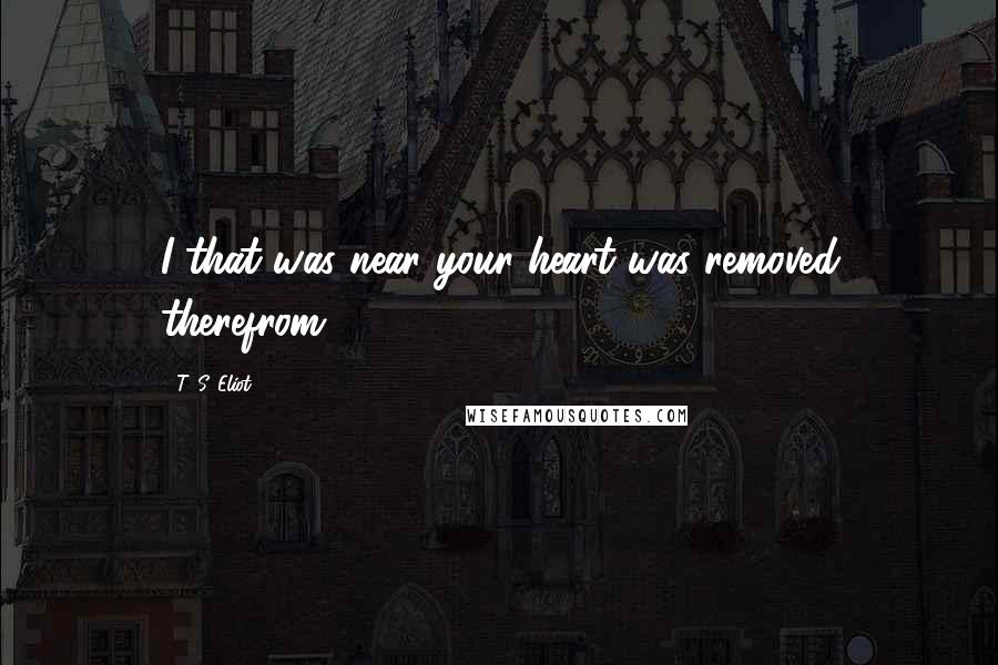 T. S. Eliot Quotes: I that was near your heart was removed therefrom