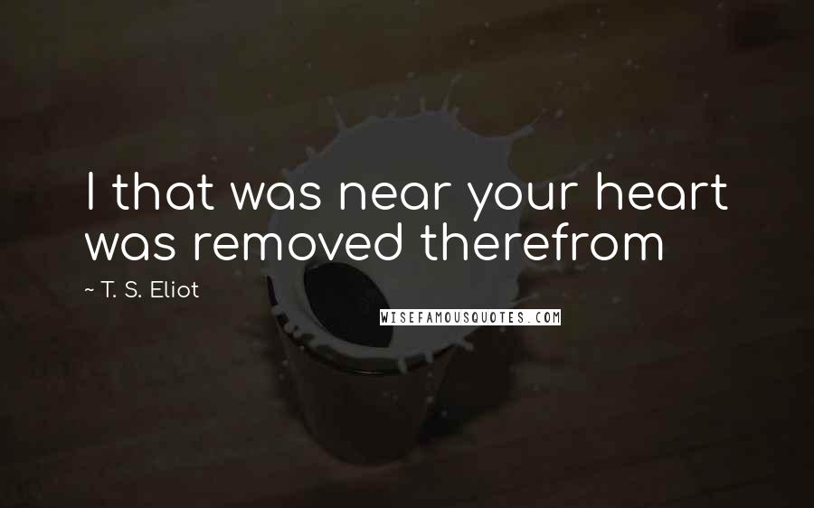 T. S. Eliot Quotes: I that was near your heart was removed therefrom