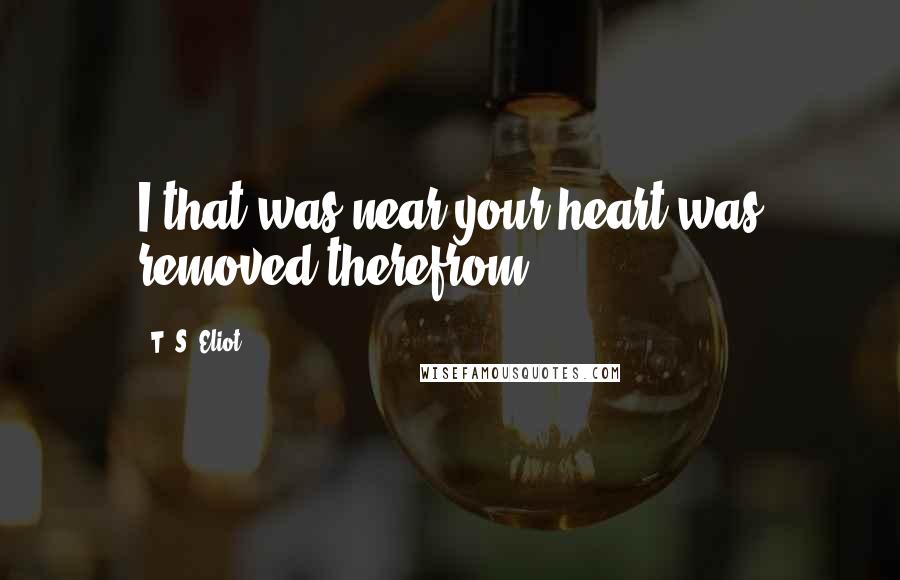 T. S. Eliot Quotes: I that was near your heart was removed therefrom