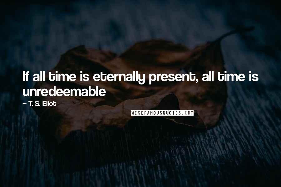 T. S. Eliot Quotes: If all time is eternally present, all time is unredeemable