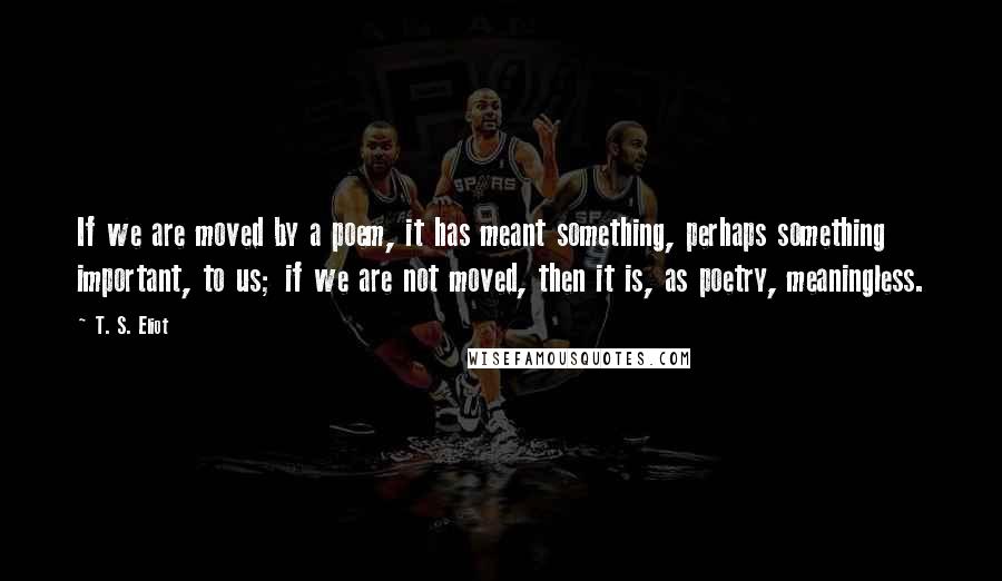 T. S. Eliot Quotes: If we are moved by a poem, it has meant something, perhaps something important, to us; if we are not moved, then it is, as poetry, meaningless.