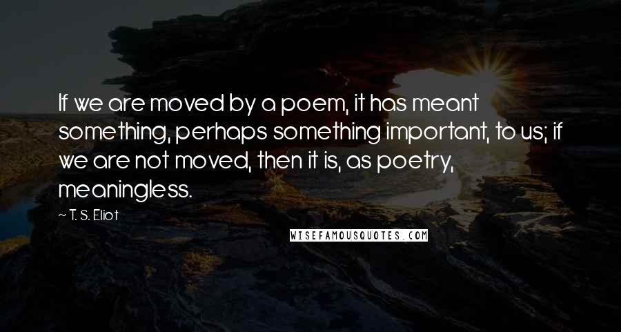 T. S. Eliot Quotes: If we are moved by a poem, it has meant something, perhaps something important, to us; if we are not moved, then it is, as poetry, meaningless.