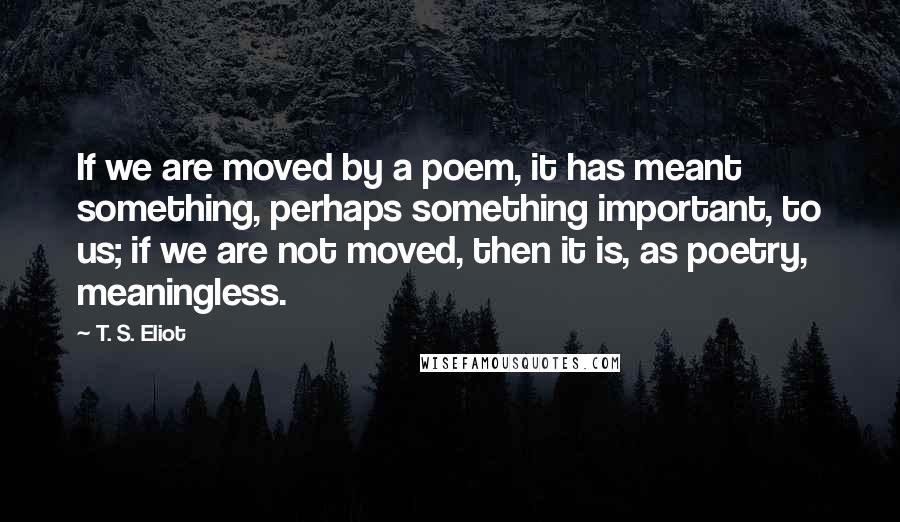 T. S. Eliot Quotes: If we are moved by a poem, it has meant something, perhaps something important, to us; if we are not moved, then it is, as poetry, meaningless.