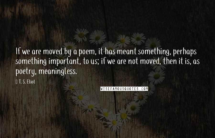 T. S. Eliot Quotes: If we are moved by a poem, it has meant something, perhaps something important, to us; if we are not moved, then it is, as poetry, meaningless.