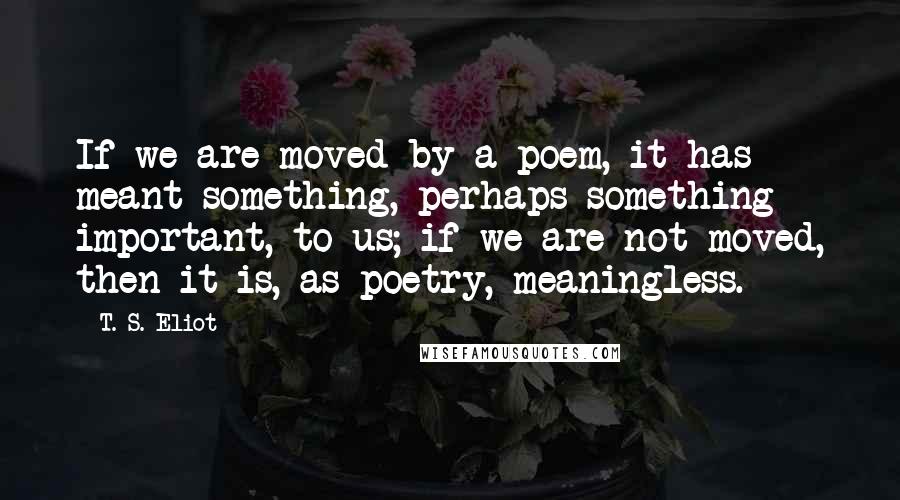 T. S. Eliot Quotes: If we are moved by a poem, it has meant something, perhaps something important, to us; if we are not moved, then it is, as poetry, meaningless.