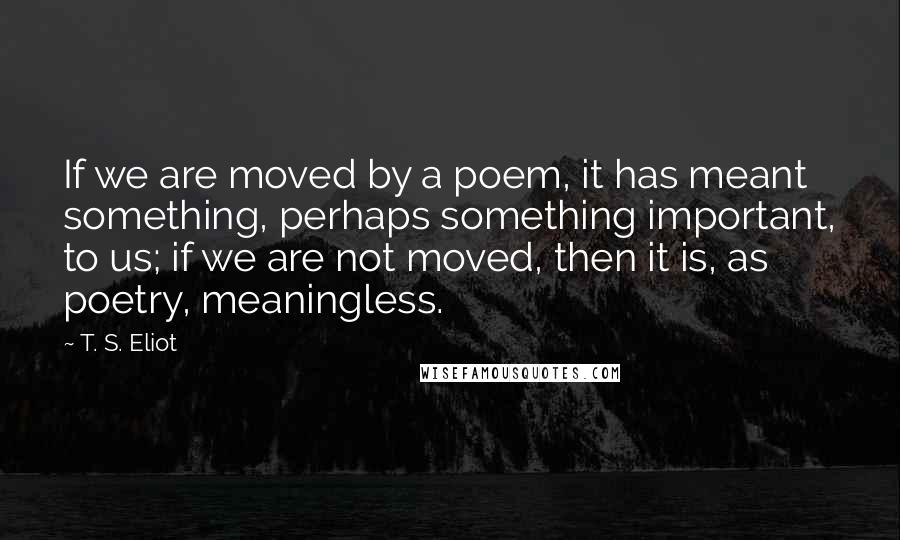 T. S. Eliot Quotes: If we are moved by a poem, it has meant something, perhaps something important, to us; if we are not moved, then it is, as poetry, meaningless.