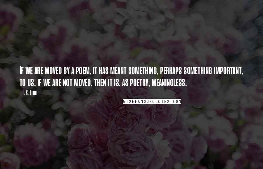 T. S. Eliot Quotes: If we are moved by a poem, it has meant something, perhaps something important, to us; if we are not moved, then it is, as poetry, meaningless.