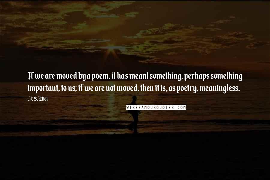 T. S. Eliot Quotes: If we are moved by a poem, it has meant something, perhaps something important, to us; if we are not moved, then it is, as poetry, meaningless.