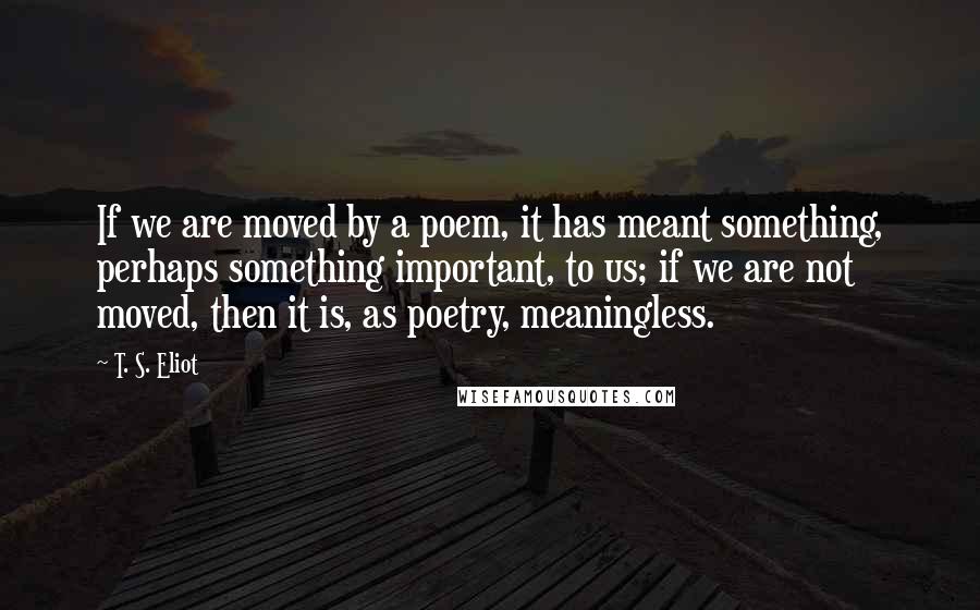 T. S. Eliot Quotes: If we are moved by a poem, it has meant something, perhaps something important, to us; if we are not moved, then it is, as poetry, meaningless.