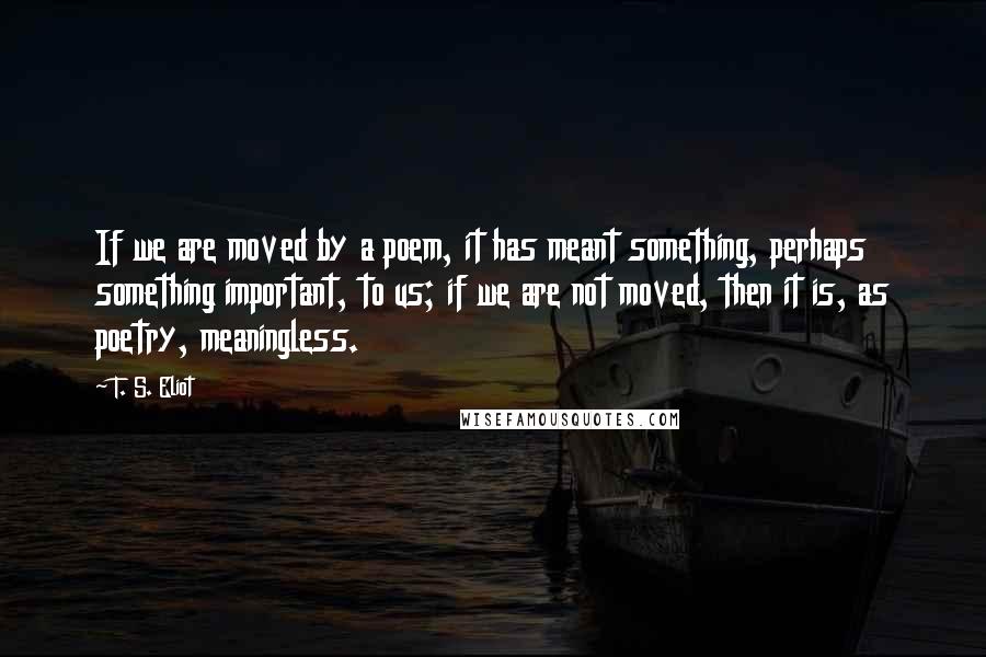 T. S. Eliot Quotes: If we are moved by a poem, it has meant something, perhaps something important, to us; if we are not moved, then it is, as poetry, meaningless.