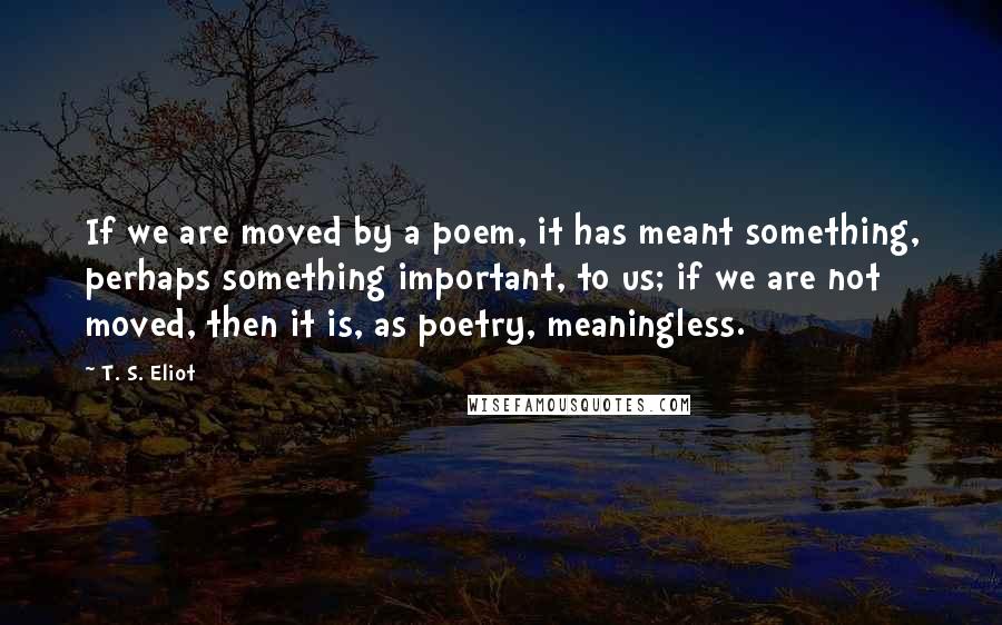 T. S. Eliot Quotes: If we are moved by a poem, it has meant something, perhaps something important, to us; if we are not moved, then it is, as poetry, meaningless.