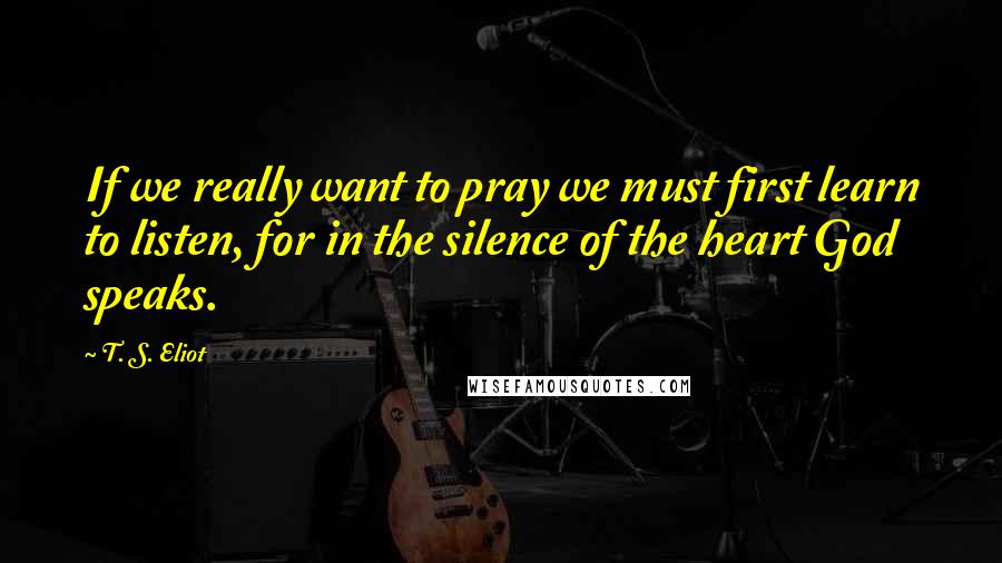 T. S. Eliot Quotes: If we really want to pray we must first learn to listen, for in the silence of the heart God speaks.