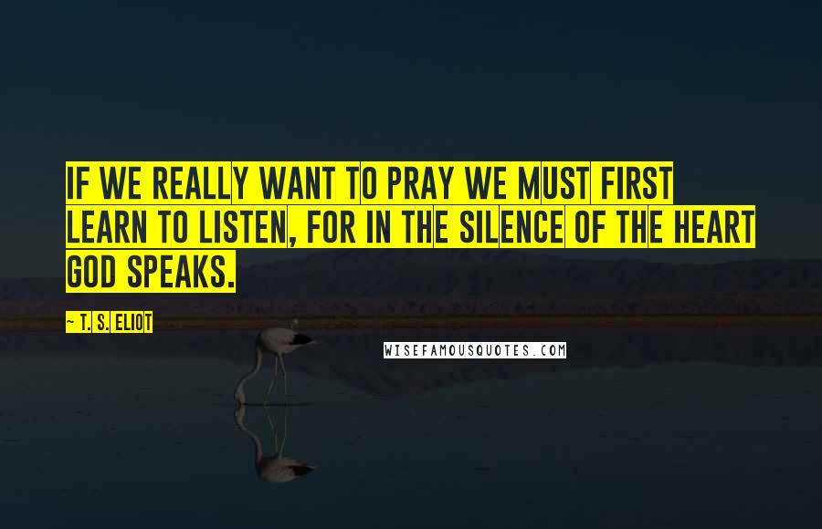 T. S. Eliot Quotes: If we really want to pray we must first learn to listen, for in the silence of the heart God speaks.