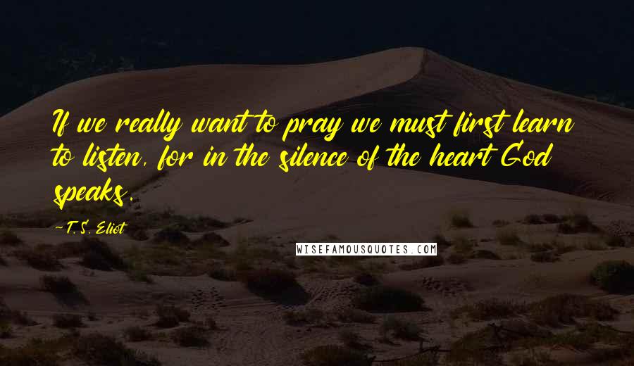 T. S. Eliot Quotes: If we really want to pray we must first learn to listen, for in the silence of the heart God speaks.