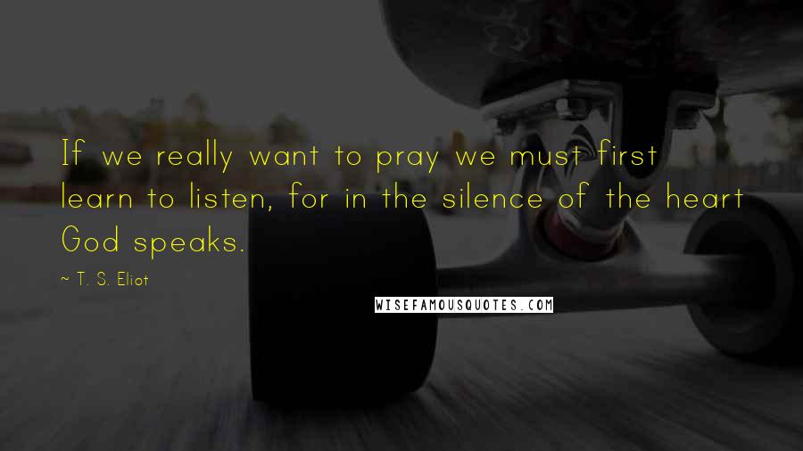 T. S. Eliot Quotes: If we really want to pray we must first learn to listen, for in the silence of the heart God speaks.