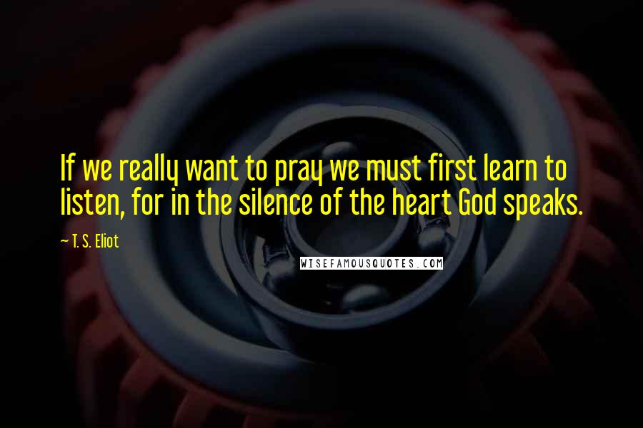 T. S. Eliot Quotes: If we really want to pray we must first learn to listen, for in the silence of the heart God speaks.