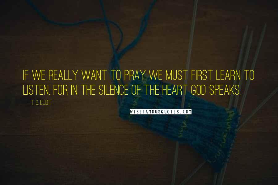 T. S. Eliot Quotes: If we really want to pray we must first learn to listen, for in the silence of the heart God speaks.